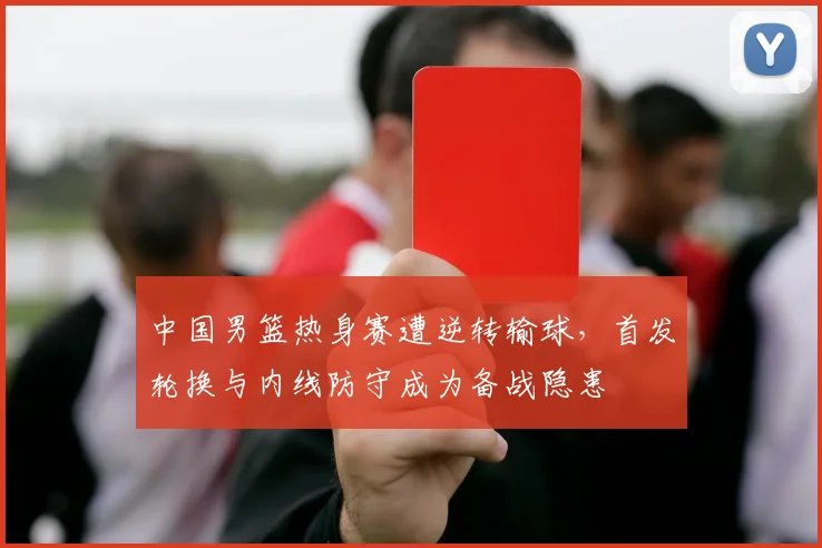 中国男篮热身赛遭逆转输球，首发轮换与内线防守成为备战隐患