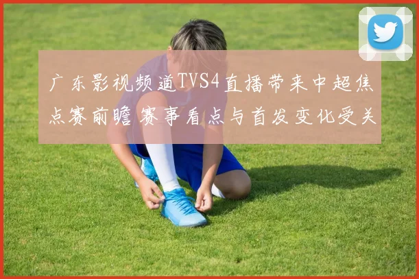 广东影视频道TVS4直播带来中超焦点赛前瞻 赛事看点与首发变化受关注