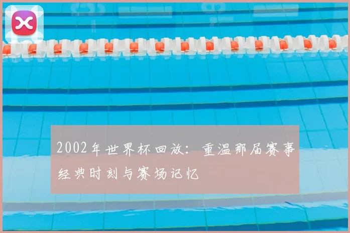 2002年世界杯回放：重温那届赛事经典时刻与赛场记忆