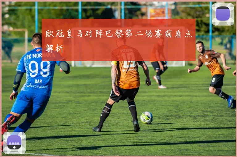 欧冠皇马对阵巴黎第二场赛前看点解析