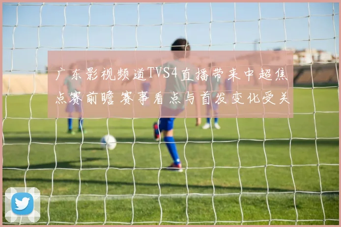 广东影视频道TVS4直播带来中超焦点赛前瞻 赛事看点与首发变化受关注