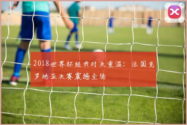 2018世界杯经典对决重温:法国克罗地亚决赛震撼全场