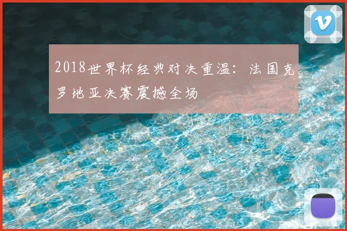 2018世界杯经典对决重温:法国克罗地亚决赛震撼全场
