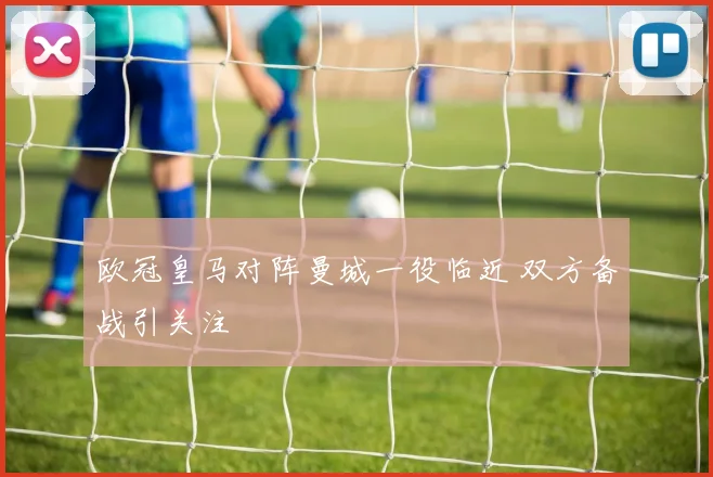 欧冠皇马对阵曼城一役临近 双方备战引关注
