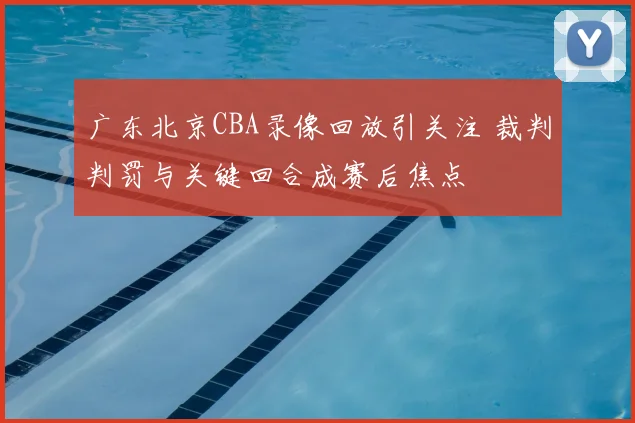 广东北京CBA录像回放引关注 裁判判罚与关键回合成赛后焦点
