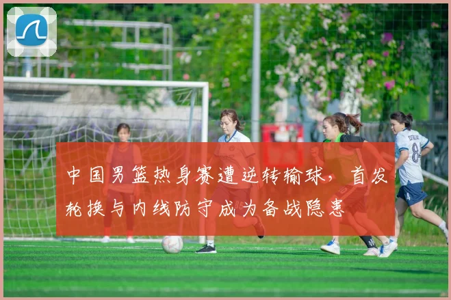 中国男篮热身赛遭逆转输球，首发轮换与内线防守成为备战隐患