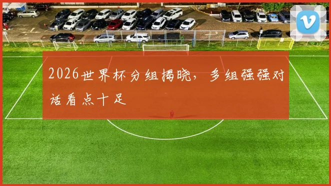 2026世界杯分组揭晓,多组强强对话看点十足