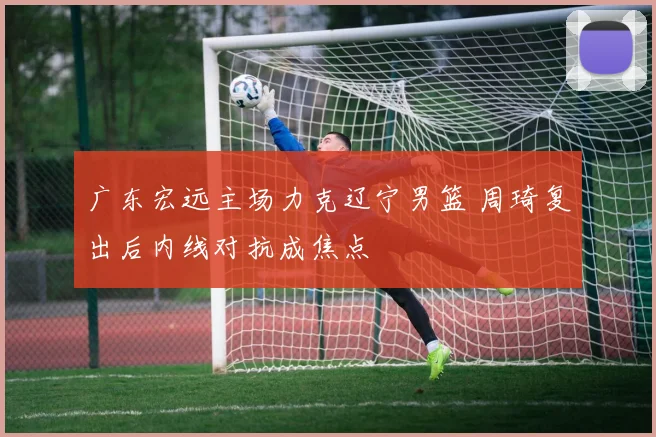 广东宏远主场力克辽宁男篮 周琦复出后内线对抗成焦点