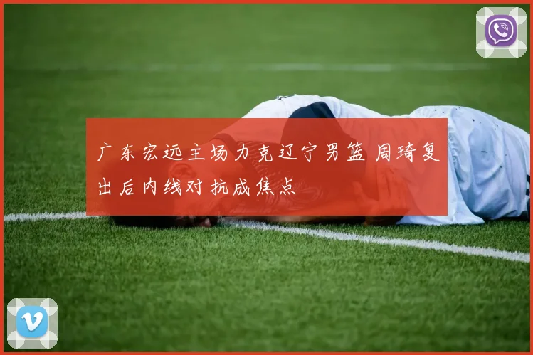 广东宏远主场力克辽宁男篮 周琦复出后内线对抗成焦点