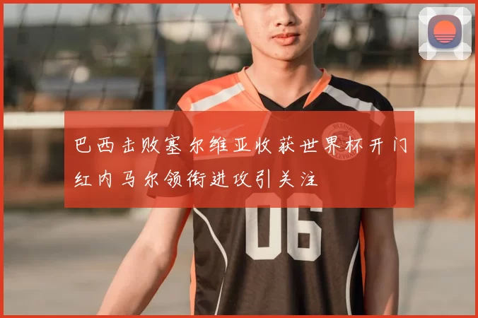 巴西击败塞尔维亚收获世界杯开门红内马尔领衔进攻引关注