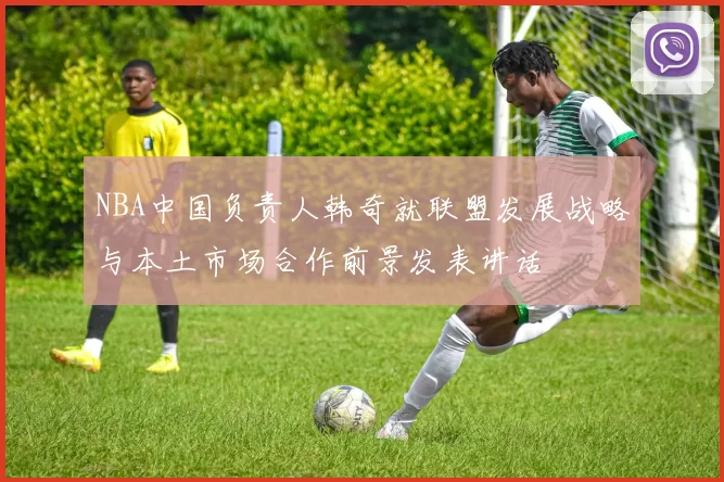 NBA中国负责人韩奇就联盟发展战略与本土市场合作前景发表讲话