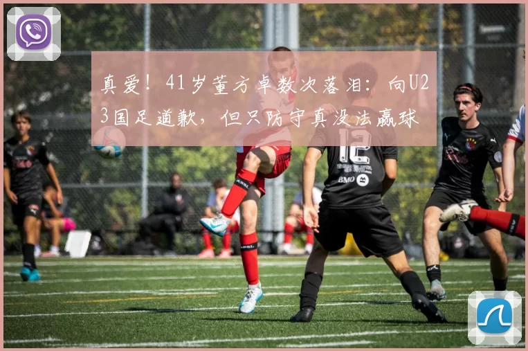 真爱！41岁董方卓数次落泪：向U23国足道歉，但只防守真没法赢球