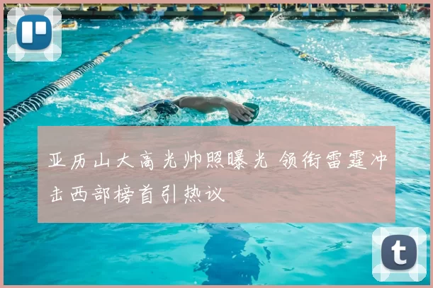 亚历山大高光帅照曝光 领衔雷霆冲击西部榜首引热议