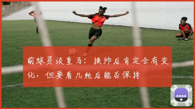 前球员谈皇马：换帅后肯定会有变化，但要看几轮后能否保持