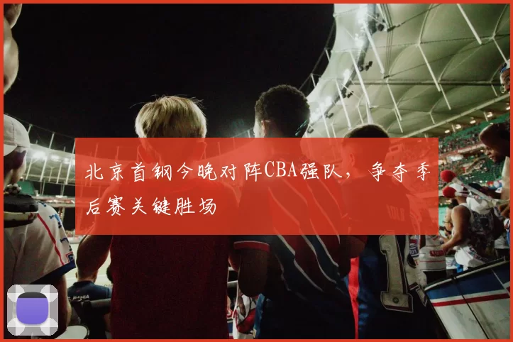 北京首钢今晚对阵CBA强队,争夺季后赛关键胜场