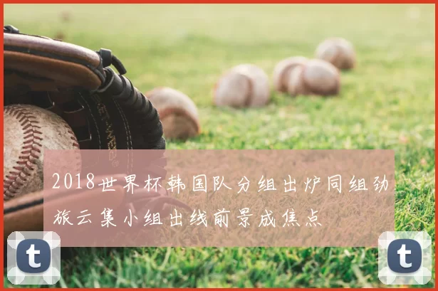 2018世界杯韩国队分组出炉同组劲旅云集小组出线前景成焦点