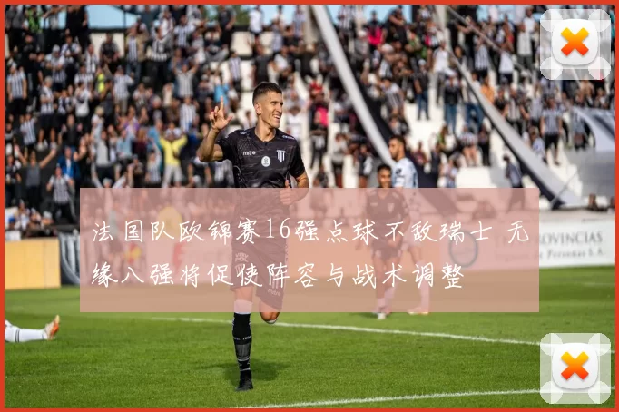 法国队欧锦赛16强点球不敌瑞士 无缘八强将促使阵容与战术调整