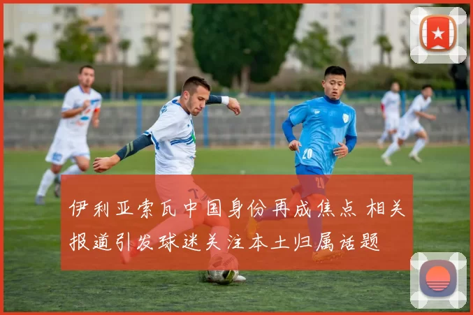 伊利亚索瓦中国身份再成焦点 相关报道引发球迷关注本土归属话题