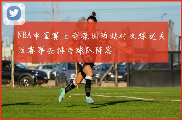NBA中国赛上海深圳两站对决球迷关注赛事安排与球队阵容