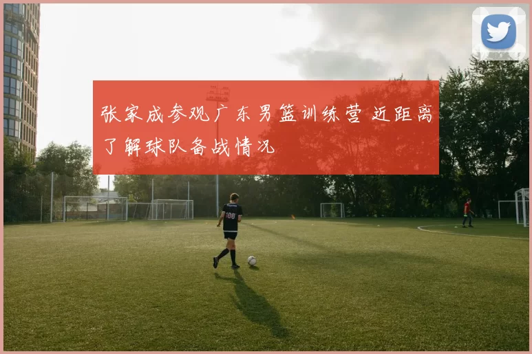 张家成参观广东男篮训练营 近距离了解球队备战情况