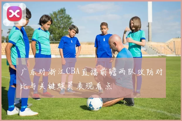 广东对浙江CBA直播前瞻两队攻防对比与关键球员表现看点