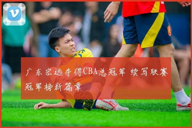 广东宏远夺得CBA总冠军 续写联赛冠军榜新篇章