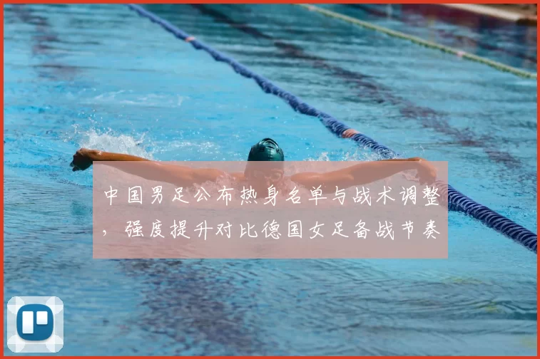 中国男足公布热身名单与战术调整，强度提升对比德国女足备战节奏