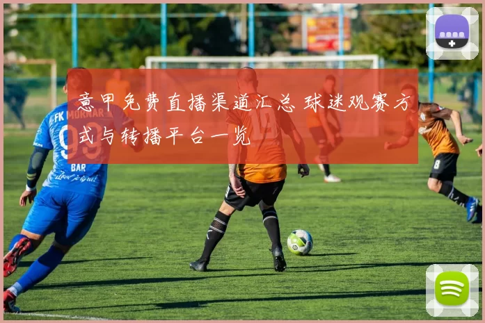 意甲免费直播渠道汇总 球迷观赛方式与转播平台一览