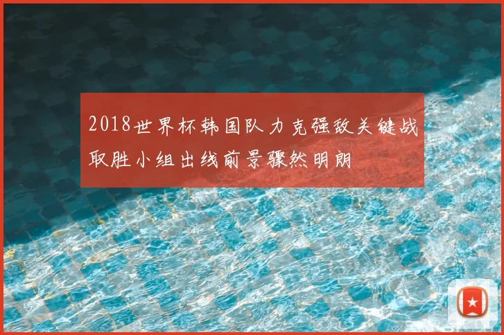 2018世界杯韩国队力克强敌关键战取胜小组出线前景骤然明朗