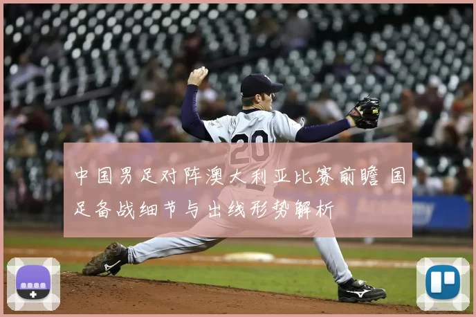 中国男足对阵澳大利亚比赛前瞻 国足备战细节与出线形势解析