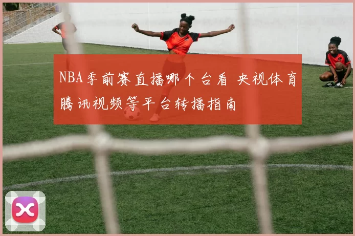 NBA季前赛直播哪个台看 央视体育腾讯视频等平台转播指南
