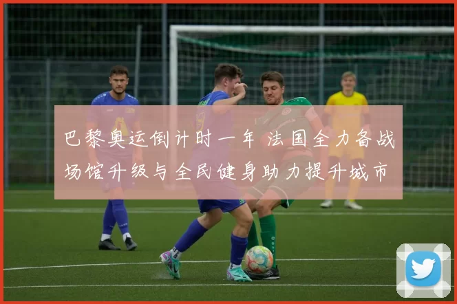 巴黎奥运倒计时一年 法国全力备战场馆升级与全民健身助力提升城市活力