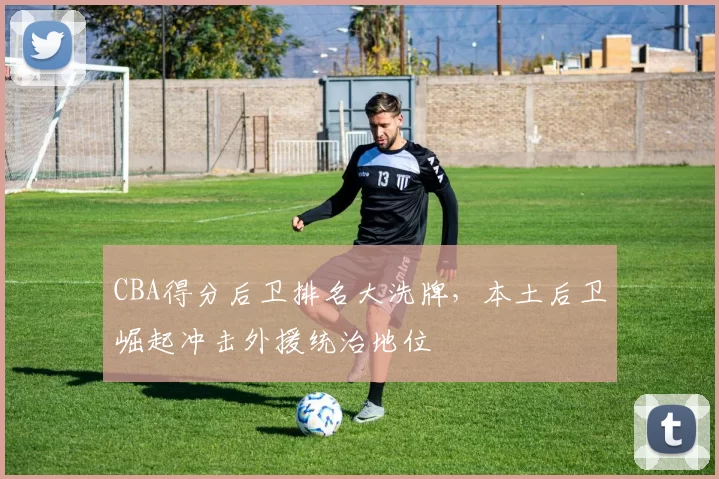 CBA得分后卫排名大洗牌，本土后卫崛起冲击外援统治地位