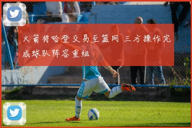 火箭将哈登交易至篮网 三方操作完成球队阵容重组