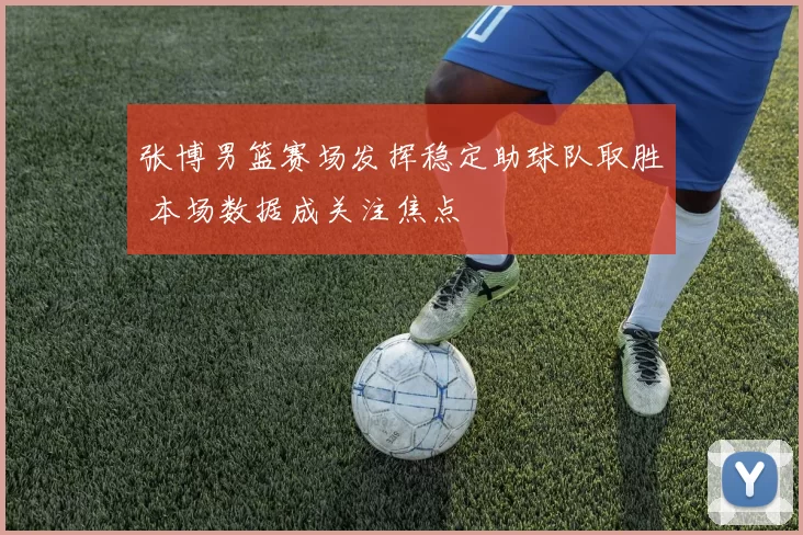 张博男篮赛场发挥稳定助球队取胜 本场数据成关注焦点