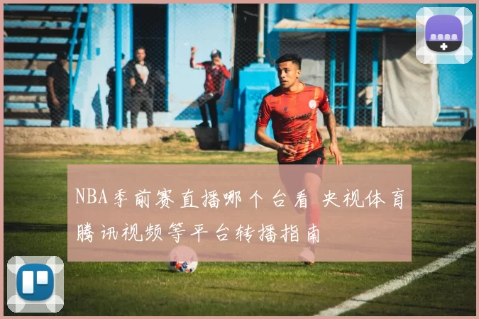 NBA季前赛直播哪个台看 央视体育腾讯视频等平台转播指南