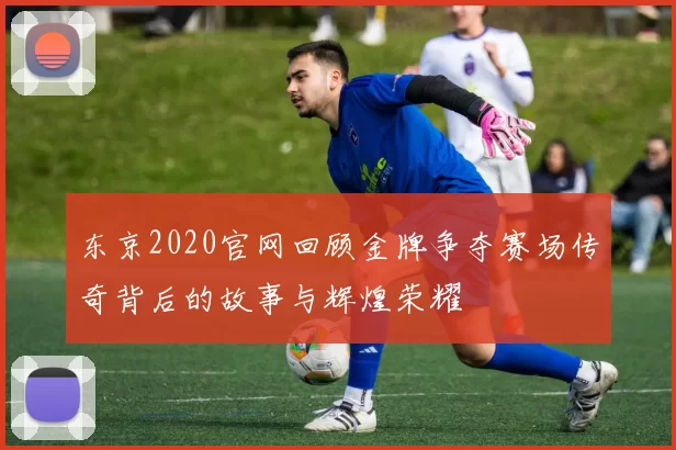 东京2020官网回顾金牌争夺赛场传奇背后的故事与辉煌荣耀