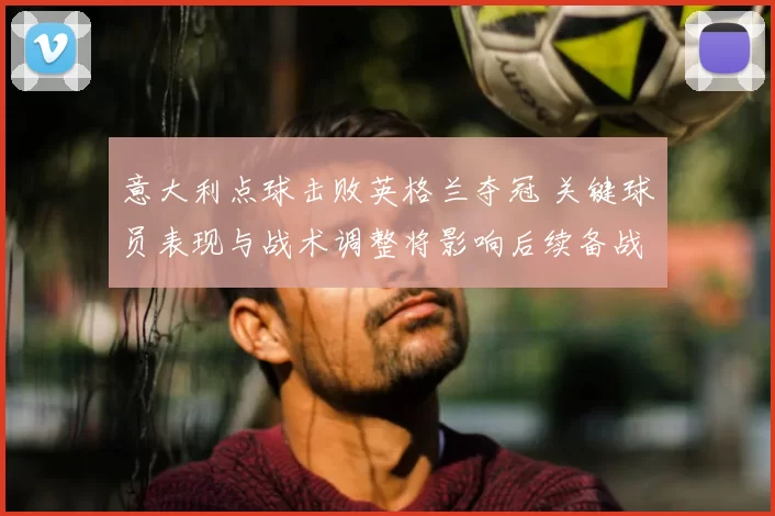 意大利点球击败英格兰夺冠 关键球员表现与战术调整将影响后续备战