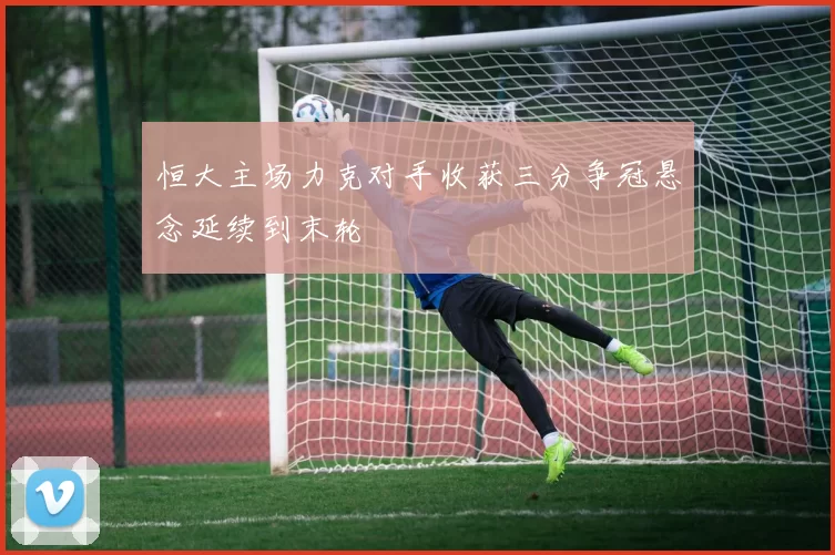 恒大主场力克对手收获三分争冠悬念延续到末轮