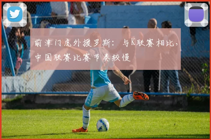 前津门虎外援罗斯：与K联赛相比，中国联赛比赛节奏较慢