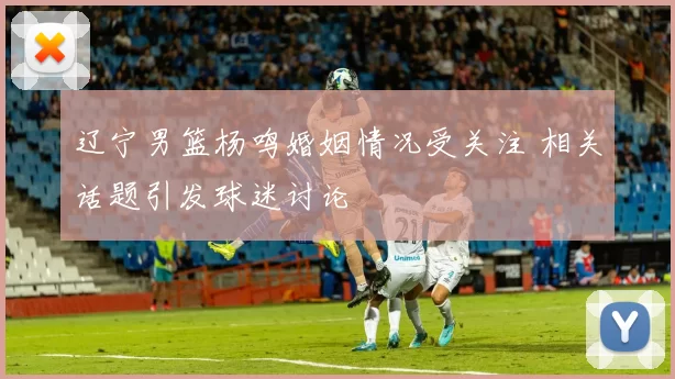 辽宁男篮杨鸣婚姻情况受关注 相关话题引发球迷讨论