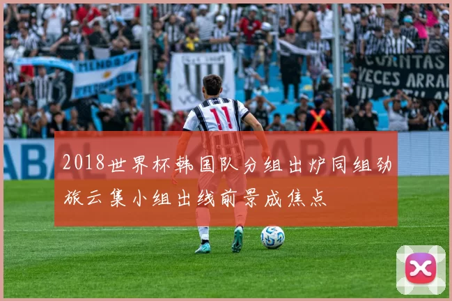 2018世界杯韩国队分组出炉同组劲旅云集小组出线前景成焦点