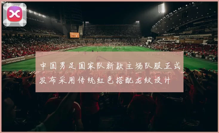 中国男足国家队新款主场队服正式发布采用传统红色搭配龙纹设计