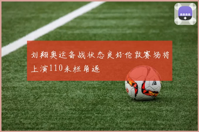 刘翔奥运备战状态良好伦敦赛场将上演110米栏角逐