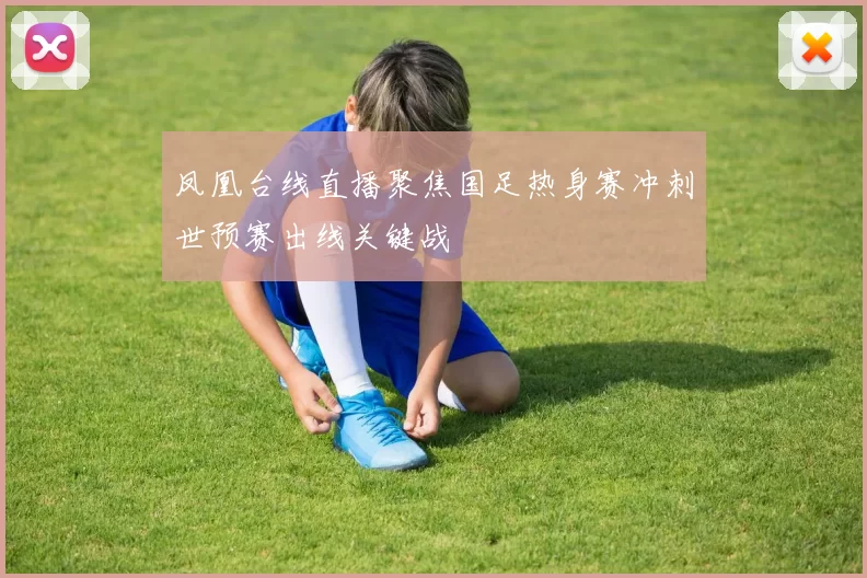 凤凰台线直播聚焦国足热身赛冲刺世预赛出线关键战