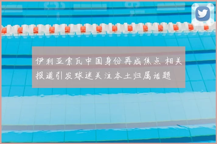 伊利亚索瓦中国身份再成焦点 相关报道引发球迷关注本土归属话题