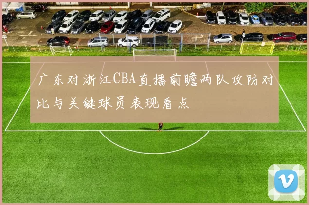 广东对浙江CBA直播前瞻两队攻防对比与关键球员表现看点