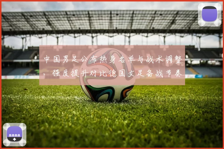 中国男足公布热身名单与战术调整,强度提升对比德国女足备战节奏